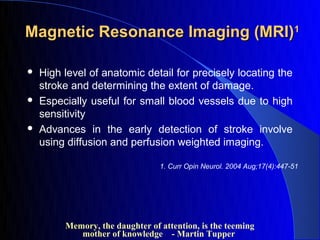 Magnetic Resonance Imaging (MRI)1

   High level of anatomic detail for precisely locating the
    stroke and determining the extent of damage.
   Especially useful for small blood vessels due to high
    sensitivity
   Advances in the early detection of stroke involve
    using diffusion and perfusion weighted imaging.

                                 1. Curr Opin Neurol. 2004 Aug;17(4):447-51




         Memory, the daughter of attention, is the teeming
            mother of knowledge - Martin Tupper
 