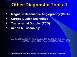 Other Diagnostic Tools-1
      Magnetic Resonance Angiography1 (MRA)
      Carotid Duplex Scanning2:
      Transcranial Doppler (TCD)3
      Xenon CT Scanning4


    1.Neurol Res. 2004 Jun;26(4):429-342. J Vasc Surg. 2003 Sep;38(3):422-30. 3. .Neurology.
                        2004 May 11;62(9):1468-81,4. Keio J Med. 2000 Feb;49 Suppl 1:A25-8




        Science is below the mind; Spirituality is beyond the mind
 