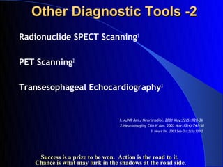 Other Diagnostic Tools -2
Radionuclide SPECT Scanning1

PET Scanning2

Transesophageal Echocardiography3


                                  1. AJNR Am J Neuroradiol. 2001 May;22(5):928-36
                                  2.Neuroimaging Clin N Am. 2003 Nov;13(4):741-58
                                                   3. Heart Dis. 2003 Sep-Oct;5(5):320-2




    Success is a prize to be won. Action is the road to it.
   Chance is what may lurk in the shadows at the road side.
 