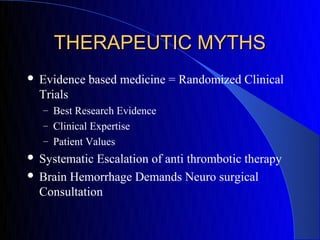 THERAPEUTIC MYTHS
   Evidence based medicine = Randomized Clinical
    Trials
    – Best Research Evidence
    – Clinical Expertise
    – Patient Values
 Systematic Escalation of anti thrombotic therapy
 Brain Hemorrhage Demands Neuro surgical
  Consultation
 