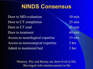NINDS Consensus
Door to MD evaluation                          10 min
Door to CT completion                          25 min
Door to CT read                                45 min
Door to treatment                              60 min
Access to neurological expertise               15 min
Access to neurosurgical expertise              2 hrs
Admit to monitored bed                         3 hrs


     Memory, Pity and Beauty are short lived in life;
        But tinged with emotion persist in life
 