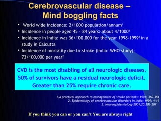 Cerebrovascular disease –
        Mind boggling facts
 World wide incidence: 2/1000 population/annum 1
 Incidence in people aged 45 – 84 years: about 4/1000 1
 Incidence in India: was 36/100,000 for the year 1998-1999 3 in a
  study in Calcutta
 Incidence of mortality due to stroke (India: WHO study):
  73/100,000 per year2

CVD is the most disabling of all neurologic diseases.
50% of survivors have a residual neurologic deficit.
      Greater than 25% require chronic care.

                   1.A practical approach to management of stroke patients; 1996; 360-384
                           2. Epidemology of cerebrovascular disorders in India; 1999; 4-19
                                                 3. Neuroepidemiology 2001;20:201-207


     If you think you can or you can’t You are always right
 