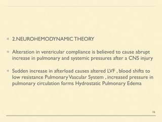 2.NEUROHEMODYNAMIC THEOR
Y

Alteration in ventricular compliance is believed to cause abrupt
increase in pulmonary and systemic pressures after a CNS injur
y

Sudden increase in afterload causes altered LVF , blood shifts to
low resistance PulmonaryVascular System , increased pressure in
pulmonary circulation forms Hydrostatic Pulmonary Edema
16
 