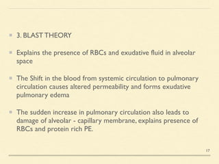3. BLAST THEOR
Y

Explains the presence of RBCs and exudative fluid in alveolar
space
 

The Shift in the blood from systemic circulation to pulmonary
circulation causes altered permeability and forms exudative
pulmonary edem
a

The sudden increase in pulmonary circulation also leads to
damage of alveolar - capillary membrane, explains presence of
RBCs and protein rich PE.
17
 