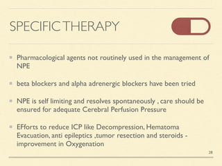 SPECIFICTHERAPY
Pharmacological agents not routinely used in the management of
NP
E

beta blockers and alpha adrenergic blockers have been trie
d

NPE is self limiting and resolves spontaneously , care should be
ensured for adequate Cerebral Perfusion Pressur
e

EFforts to reduce ICP like Decompression, Hematoma
Evacuation, anti epileptics ,tumor resection and steroids -
improvement in Oxygenation
28
 