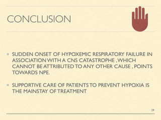 CONCLUSION
SUDDEN ONSET OF HYPOXEMIC RESPIRATORY FAILURE IN
ASSOCIATION WITH A CNS CATASTROPHE ,WHICH
CANNOT BE ATTRIBUTED TO ANY OTHER CAUSE , POINTS
TOWARDS NPE
.

SUPPORTIVE CARE OF PATIENTS TO PREVENT HYPOXIA IS
THE MAINSTAY OF TREATMENT
29
 