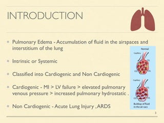 INTRODUCTION
Pulmonary Edema - Accumulation of fluid in the airspaces and
interstitium of the lun
g

Intrinsic or Systemi
c

Classified into Cardiogenic and Non Cardiogeni
c

Cardiogenic - MI > LV failure > elevated pulmonary
venous pressure > increased pulmonary hydrostatic
.

Non Cardiogenic - Acute Lung Injury ,ARDS
3
 