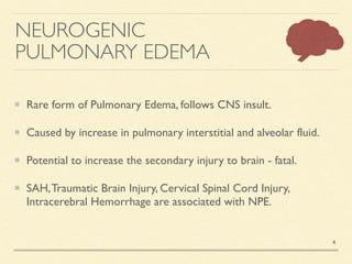 NEUROGENIC
PULMONARY EDEMA
Rare form of Pulmonary Edema, follows CNS insult
.

Caused by increase in pulmonary interstitial and alveolar fluid
.

Potential to increase the secondary injury to brain - fatal
.

SAH,Traumatic Brain Injury, Cervical Spinal Cord Injury,
Intracerebral Hemorrhage are associated with NPE.
4
 