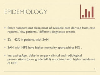 EPIDEMIOLOGY
Exact numbers not clear, most of available data derived from case
reports / few patients / different diagnostic criteri
a

2% - 42% in patients with SA
H

SAH with NPE have higher mortality approaching 10%
.

Increasing Age , delay in surgery, clinical and radiological
presentations (poor grade SAH) associated with higher incidence
of NPE
6
 