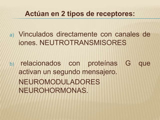 Actúan en 2 tipos de receptores:

a)   Vinculados directamente con canales de
     iones. NEUTROTRANSMISORES

b)   relacionados con proteínas      G   que
     activan un segundo mensajero.
     NEUROMODULADORES
     NEUROHORMONAS.
 