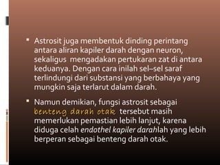  Astrosit juga membentuk dinding perintang
antara aliran kapiler darah dengan neuron,
sekaligus mengadakan pertukaran zat di antara
keduanya. Dengan cara inilah sel–sel saraf
terlindungi dari substansi yang berbahaya yang
mungkin saja terlarut dalam darah.
 Namun demikian, fungsi astrosit sebagai
benteng darah otakbenteng darah otak tersebut masih
memerlukan pemastian lebih lanjut, karena
diduga celah endothel kapiler darahlah yang lebih
berperan sebagai benteng darah otak.
 