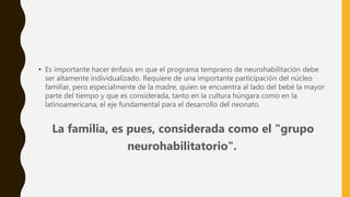 • Es importante hacer énfasis en que el programa temprano de neurohabilitación debe
ser altamente individualizado. Requiere de una importante participación del núcleo
familiar, pero especialmente de la madre, quien se encuentra al lado del bebé la mayor
parte del tiempo y que es considerada, tanto en la cultura húngara como en la
latinoamericana, el eje fundamental para el desarrollo del neonato.
La familia, es pues, considerada como el "grupo
neurohabilitatorio".
 