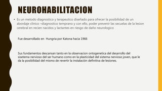 NEUROHABILITACION
• Es un metodo diagnostico y terapeutico diseñado para ofrecer la posibilidad de un
abordaje clinico –diagnostico temprano y con ello, poder prevenir las secuelas de la lesion
cerebral en recien nacidos y lactantes en riesgo de daño neurologico
Fue desarrollado en Hungria por Katona hacia 1966
Sus fundamentos descansan tanto en la observacion ontogenetica del desarrollo del
sisetema nervioso del ser humano como en la plasticidad del sistema nervioso joven, que le
da la posibilidad del mismo de revertir la instalación definitiva de lesiones.
 