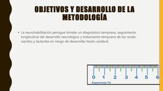 OBJETIVOS Y DESARROLLO DE LA
METODOLOGÍA
• La neurohabilitación persigue brindar un diagnóstico temprano, seguimiento
longitudinal del desarrollo neurológico y tratamiento temprano de los recién
nacidos y lactantes en riesgo de desarrollar lesión cerebral
 