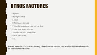 OTROS FACTORES
• Hipoxia
• Hipoglucemia
• Sepsis
• Infecciones Virales
• Estimulación dolorosas frecuentes
• La separación materna
• Sonidos de alta intensidad
• Luces brillantes
• Etc.
Pueden tener afección independientes y tal vez interrelacionados con la vulnerabilidad del desarrollo
de las neuronas inmaduras
 