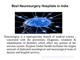 Best Neurosurgery Hospitals in india
Neurosurgery is a superspecialty branch of medical science ,
concerned with the prevention, Diagnosis, treatment &
rehabilitation of disorders which affect any portion of the
nervous system. Krypton Global Health facilitates the largest
network of dedicated neurological and neurosurgical team of
doctors and hospital services.
http://kryptonglobalhealth.com/index.php
 