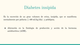 Diabetes insípida
Es la excreción de un gran volumen de orina, insípida, que se manifiesta
normalmente por poliuria (>40 ml/kg/día) y polidipsia.
● Alteración en la fisiología de producción y acción de la hormona
antidiurética (ADH).
 