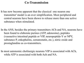 Co-Transmission
It has now become apparent that the classical one neuron one
transmitter' model is an over simplification. Most peripheral and
central neurons have been shown to release more than one active
substance when stimulated.
In the ANS, besides the primary transmitters ACh and NA, neurons have
been found to elaborate purines (ATP, adenosine), peptides
(vasoactive intestinal peptide or VIP, neuropeptide-Y or NPY,
substance P, enkephalins, somatostatin, etc.), nitric oxide and
prostaglandins as co-transmitters.
In most autonomic cholinergic neurons VIP is associated with ACh,
while ATP is associated with both Ach and NA.
 