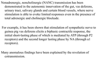Nonadrenergic, noncholinergic (NANC) transmission has been
demonstrated in the autonomic innervation of the gut, vas deferens,
urinary tract, salivary glands and certain blood vessels, where nerve
stimulation is able to evoke limited responses even in the presence of
total adrenergic and cholinergic blockade.
For example, it has been shown that stimulation of sympathetic nerve to
guinea pig vas deferens elicits a biphasic contractile response, the
initial short-lasting phase of which is mediated by ATP (through P2
receptors) and the second longer lasting phase by NA (through u1
receptors).
Many anomalous findings have been explained by the revelation of
cotransmission.
 
