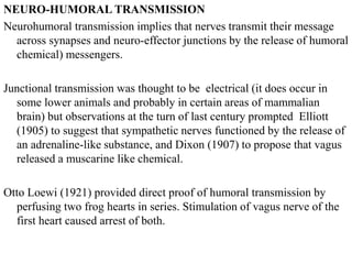 NEURO-HUMORAL TRANSMISSION
Neurohumoral transmission implies that nerves transmit their message
across synapses and neuro-effector junctions by the release of humoral
chemical) messengers.
Junctional transmission was thought to be electrical (it does occur in
some lower animals and probably in certain areas of mammalian
brain) but observations at the turn of last century prompted Elliott
(1905) to suggest that sympathetic nerves functioned by the release of
an adrenaline-like substance, and Dixon (1907) to propose that vagus
released a muscarine like chemical.
Otto Loewi (1921) provided direct proof of humoral transmission by
perfusing two frog hearts in series. Stimulation of vagus nerve of the
first heart caused arrest of both.
 