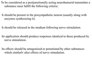 To be considered as a postjunctionally acting neurohumoral transmitter a
substance must fulfill the following criteria:
It should be present in the presympathetic neuron (usually along with
enzymes synthesizing it).
It should be released in the medium following nerve stimulation.
Its application should produce responses identical to those produced by
nerve stimulation.
Its effects should be antagonized or potentiated by other substances
which similarlv alter effects of nerve stimulation.
 