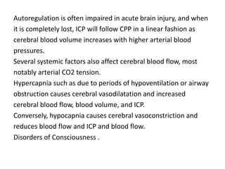 Autoregulation is often impaired in acute brain injury, and when
it is completely lost, ICP will follow CPP in a linear fashion as
cerebral blood volume increases with higher arterial blood
pressures.
Several systemic factors also affect cerebral blood flow, most
notably arterial CO2 tension.
Hypercapnia such as due to periods of hypoventilation or airway
obstruction causes cerebral vasodilatation and increased
cerebral blood flow, blood volume, and ICP.
Conversely, hypocapnia causes cerebral vasoconstriction and
reduces blood flow and ICP and blood flow.
Disorders of Consciousness .
 