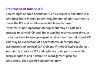 Treatment of Raised ICP
Clinical signs of brain herniation such as pupillary dilatation in a
comatose brain-injured patient require immediate treatment to
lower the ICP and avoid irreversible brain damage.
‘Medical’ or non-operative management may be part of a
strategy to control ICP until brain swelling resolves over time, or
it can buy time to arrange urgent surgical treatment of raised ICP.
This may be evacuation of a haematoma, decompressive
craniectomy, or surgical CSF drainage if there is hydrocephalus .
Your aim is to reduce ICP and optimise brain perfusion while
surgical options and a definitive management plan are
considered. Seek expert help immediately.
 