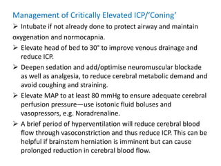 Management of Critically Elevated ICP/‘Coning’
 Intubate if not already done to protect airway and maintain
oxygenation and normocapnia.
 Elevate head of bed to 30° to improve venous drainage and
reduce ICP.
 Deepen sedation and add/optimise neuromuscular blockade
as well as analgesia, to reduce cerebral metabolic demand and
avoid coughing and straining.
 Elevate MAP to at least 80 mmHg to ensure adequate cerebral
perfusion pressure—use isotonic fluid boluses and
vasopressors, e.g. Noradrenaline.
 A brief period of hyperventilation will reduce cerebral blood
flow through vasoconstriction and thus reduce ICP. This can be
helpful if brainstem herniation is imminent but can cause
prolonged reduction in cerebral blood flow.
 