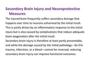 Secondary Brain Injury and Neuroprotective
Measures
The injured brain frequently suffers secondary damage that
happens over time to neurons unharmed by the initial insult.
This is partly driven by an inflammatory response to the initial
injury but is also caused by complications that reduce adequate
brain oxygenation after the initial insult.
Secondary brain injury is therefore at least partly preventable,
and while the damage caused by the initial pathology—be this
trauma, infarction, or a bleed—cannot be reversed, reducing
secondary brain injury can improve functional outcomes.
 