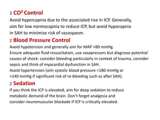 z CO2 Control
Avoid hypercapnia due to the associated rise in ICP. Generally,
aim for low normocapnia to reduce ICP, but avoid hypocapnia
in SAH to minimise risk of vasospasm.
z Blood Pressure Control
Avoid hypotension and generally aim for MAP >80 mmHg.
Ensure adequate fluid resuscitation, use vasopressors but diagnose potential
causes of shock: consider bleeding particularly in context of trauma, consider
sepsis and think of myocardial dysfunction in SAH.
Avoid hypertension (aim systolic blood pressure <180 mmHg or
<140 mmHg if significant risk of re-bleeding such as after SAH).
z Sedation
If you think the ICP is elevated, aim for deep sedation to reduce
metabolic demand of the brain. Don’t forget analgesia and
consider neuromuscular blockade if ICP is critically elevated.
 