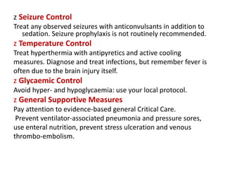 z Seizure Control
Treat any observed seizures with anticonvulsants in addition to
sedation. Seizure prophylaxis is not routinely recommended.
z Temperature Control
Treat hyperthermia with antipyretics and active cooling
measures. Diagnose and treat infections, but remember fever is
often due to the brain injury itself.
z Glycaemic Control
Avoid hyper- and hypoglycaemia: use your local protocol.
z General Supportive Measures
Pay attention to evidence-based general Critical Care.
Prevent ventilator-associated pneumonia and pressure sores,
use enteral nutrition, prevent stress ulceration and venous
thrombo-embolism.
 