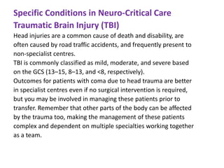 Specific Conditions in Neuro-Critical Care
Traumatic Brain Injury (TBI)
Head injuries are a common cause of death and disability, are
often caused by road traffic accidents, and frequently present to
non-specialist centres.
TBI is commonly classified as mild, moderate, and severe based
on the GCS (13–15, 8–13, and <8, respectively).
Outcomes for patients with coma due to head trauma are better
in specialist centres even if no surgical intervention is required,
but you may be involved in managing these patients prior to
transfer. Remember that other parts of the body can be affected
by the trauma too, making the management of these patients
complex and dependent on multiple specialties working together
as a team.
 