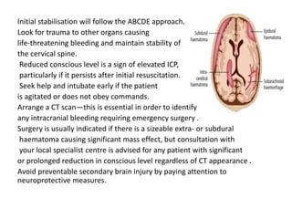 Initial stabilisation will follow the ABCDE approach.
Look for trauma to other organs causing
life-threatening bleeding and maintain stability of
the cervical spine.
Reduced conscious level is a sign of elevated ICP,
particularly if it persists after initial resuscitation.
Seek help and intubate early if the patient
is agitated or does not obey commands.
Arrange a CT scan—this is essential in order to identify
any intracranial bleeding requiring emergency surgery .
Surgery is usually indicated if there is a sizeable extra- or subdural
haematoma causing significant mass effect, but consultation with
your local specialist centre is advised for any patient with significant
or prolonged reduction in conscious level regardless of CT appearance .
Avoid preventable secondary brain injury by paying attention to
neuroprotective measures.
 