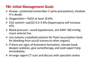 TBI: Initial Management Goals
 Airway—protected (remember C spine precautions); intubate
if in doubt.
 Oxygenation—PaO2 at least 10 kPa.
 CO2 control—paCO2 4.5–5 kPa (hypercapnia will increase
ICP).
 Blood pressure—avoid hypotension, aim MAP >80 mmHg;
insert arterial line.
 Use isotonic crystalloid solution for fluid resuscitation (look
for bleeding from occult trauma to other organs).
 If there are signs of brainstem herniation, elevate head,
deepen sedation, give osmotherapy, and seek expert help
immediately.
 Arrange urgent CT scan and discuss with specialist centre.
 