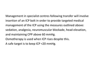 Management in specialist centres following transfer will involve
insertion of an ICP bolt in order to provide targeted medical
management of the ICP using the measures outlined above:
sedation, analgesia, neuromuscular blockade, head elevation,
and maintaining CPP above 60 mmHg.
Osmotherapy is used when ICP rises despite this.
A safe target is to keep ICP <20 mmHg.
 