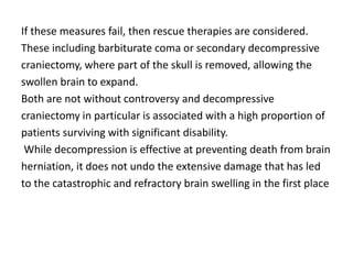 If these measures fail, then rescue therapies are considered.
These including barbiturate coma or secondary decompressive
craniectomy, where part of the skull is removed, allowing the
swollen brain to expand.
Both are not without controversy and decompressive
craniectomy in particular is associated with a high proportion of
patients surviving with significant disability.
While decompression is effective at preventing death from brain
herniation, it does not undo the extensive damage that has led
to the catastrophic and refractory brain swelling in the first place
 