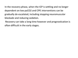 In the recovery phase, when the ICP is settling and no longer
dependent on low paCO2 and CPP, interventions can be
gradually de-escalated, including stopping neuromuscular
blockade and reducing sedation.
Recovery can take a long time however and prognostication is
often difficult in the early stages.
 