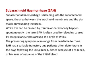 Subarachnoid Haemorrhage (SAH)
Subarachnoid haemorrhage is bleeding into the subarachnoid
space, the area between the arachnoid membrane and the pia
mater surrounding the brain.
While this can be caused by trauma or occasionally happen
spontaneously, the term SAH is often used for bleeding caused
by cerebral aneurysms around the circle of Willis.
The presenting symptoms can range from headache to coma.
SAH has a variable trajectory and patients often deteriorate in
the days following the initial bleed, either because of a re-bleed,
or because of sequelae of the initial bleed.
 