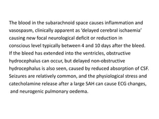 The blood in the subarachnoid space causes inflammation and
vasospasm, clinically apparent as ‘delayed cerebral ischaemia’
causing new focal neurological deficit or reduction in
conscious level typically between 4 and 10 days after the bleed.
If the bleed has extended into the ventricles, obstructive
hydrocephalus can occur, but delayed non-obstructive
hydrocephalus is also seen, caused by reduced absorption of CSF.
Seizures are relatively common, and the physiological stress and
catecholamine release after a large SAH can cause ECG changes,
and neurogenic pulmonary oedema.
 
