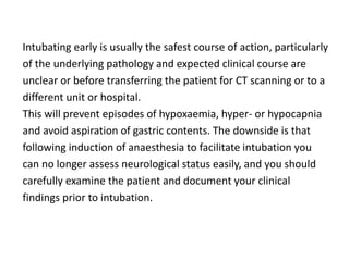 Intubating early is usually the safest course of action, particularly
of the underlying pathology and expected clinical course are
unclear or before transferring the patient for CT scanning or to a
different unit or hospital.
This will prevent episodes of hypoxaemia, hyper- or hypocapnia
and avoid aspiration of gastric contents. The downside is that
following induction of anaesthesia to facilitate intubation you
can no longer assess neurological status easily, and you should
carefully examine the patient and document your clinical
findings prior to intubation.
 
