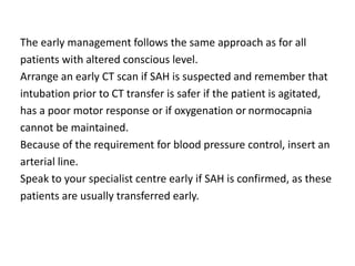 The early management follows the same approach as for all
patients with altered conscious level.
Arrange an early CT scan if SAH is suspected and remember that
intubation prior to CT transfer is safer if the patient is agitated,
has a poor motor response or if oxygenation or normocapnia
cannot be maintained.
Because of the requirement for blood pressure control, insert an
arterial line.
Speak to your specialist centre early if SAH is confirmed, as these
patients are usually transferred early.
 