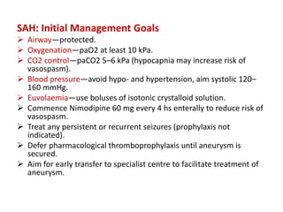 SAH: Initial Management Goals
 Airway—protected.
 Oxygenation—paO2 at least 10 kPa.
 CO2 control—paCO2 5–6 kPa (hypocapnia may increase risk of
vasospasm).
 Blood pressure—avoid hypo- and hypertension, aim systolic 120–
160 mmHg.
 Euvolaemia—use boluses of isotonic crystalloid solution.
 Commence Nimodipine 60 mg every 4 hs enterally to reduce risk of
vasospasm.
 Treat any persistent or recurrent seizures (prophylaxis not
indicated).
 Defer pharmacological thromboprophylaxis until aneurysm is
secured.
 Aim for early transfer to specialist centre to facilitate treatment of
aneurysm.
 