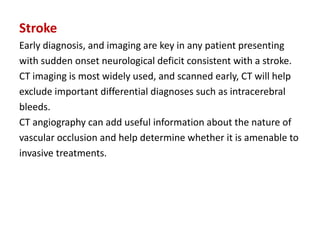 Stroke
Early diagnosis, and imaging are key in any patient presenting
with sudden onset neurological deficit consistent with a stroke.
CT imaging is most widely used, and scanned early, CT will help
exclude important differential diagnoses such as intracerebral
bleeds.
CT angiography can add useful information about the nature of
vascular occlusion and help determine whether it is amenable to
invasive treatments.
 