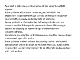 Approach a patient presenting with a stroke using the ABCDE
approach.
Some patients will present comatose, particularly in the
presence of large haemorrhagic strokes, and require intubation
to protect their airway, and allow safe CT scanning.
Many patients are hypertensive following a stroke, and you
should treat this if the systolic pressure is above 180 mmHg to
prevent re-bleeding or haemorrhagic transformation of
ischaemic strokes.
Sometimes, even tighter control is recommended for haemorrhagic
stroke—seek specialist advice.
Some patients are frail or have devastating strokes, and careful
consideration should be given to whether intensive, burdensome
treatment in Intensive Care is likely to be of benefit and consistent
with their wishes.
 