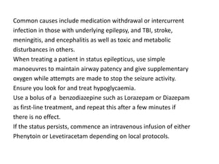 Common causes include medication withdrawal or intercurrent
infection in those with underlying epilepsy, and TBI, stroke,
meningitis, and encephalitis as well as toxic and metabolic
disturbances in others.
When treating a patient in status epilepticus, use simple
manoeuvres to maintain airway patency and give supplementary
oxygen while attempts are made to stop the seizure activity.
Ensure you look for and treat hypoglycaemia.
Use a bolus of a benzodiazepine such as Lorazepam or Diazepam
as first-line treatment, and repeat this after a few minutes if
there is no effect.
If the status persists, commence an intravenous infusion of either
Phenytoin or Levetiracetam depending on local protocols.
 
