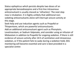 Status epilepticus which persists despite two doses of an
appropriate benzodiazepine and a first-line intravenous
anticonvulsant is usually classed as ‘refractory’. The next step
now is intubation. It is highly unlikely that additional non-
sedating anticonvulsants alone will interrupt seizure activity at
this stage.
Seek help and use induction agents such as Propofol or
Thiopentone, which are powerful anticonvulsants.
Add an additional anticonvulsant agent such as Phenytoin,
Levetiracetam, or Sodium Valproate, and consider using an infusion of
Midazolam in addition to Propofol for ongoing sedation. If there is still
evidence of seizure activity after 24 h of ventilation and intravenous
sedation, or if the patient fails to wake during a sedation hold, EEG
monitoring will become essential and care is best provided in a
specialist centre
 