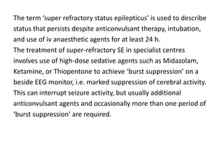 The term ‘super refractory status epilepticus’ is used to describe
status that persists despite anticonvulsant therapy, intubation,
and use of iv anaesthetic agents for at least 24 h.
The treatment of super-refractory SE in specialist centres
involves use of high-dose sedative agents such as Midazolam,
Ketamine, or Thiopentone to achieve ‘burst suppression’ on a
beside EEG monitor, i.e. marked suppression of cerebral activity.
This can interrupt seizure activity, but usually additional
anticonvulsant agents and occasionally more than one period of
‘burst suppression’ are required.
 