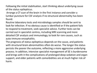 Following the initial stabilisation, start thinking about underlying cause
of the status epilepticus.
Arrange a CT scan of the brain in the first instance and consider a
lumbar puncture for CSF analysis if no structural abnormality has been
found.
Routine laboratory tests and microbiology samples should be sent to
look for infection. If no obvious cause is identified or if the patient fails
to respond to treatment, seek specialist advice. Further tests can be
carried out in specialist centres, including MRI scanning and more
detailed CSF analysis and immunology, to look for rare causes, such as
auto-immune encephalitis.
The prognosis of status epilepticus depends on the cause, and patients
with structural brain abnormalities often do worse. The longer the status
persists the poorer the outcome, reflecting a more aggressive underlying
process. In addition, intensive specialist management of SE is burdensome
and brings with it the complications of prolonged deep sedation and organ
support, and older patients with comorbidities are at much higher risk of
harm.
 