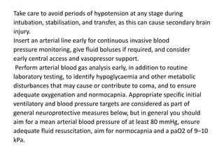 Take care to avoid periods of hypotension at any stage during
intubation, stabilisation, and transfer, as this can cause secondary brain
injury.
Insert an arterial line early for continuous invasive blood
pressure monitoring, give fluid boluses if required, and consider
early central access and vasopressor support.
Perform arterial blood gas analysis early, in addition to routine
laboratory testing, to identify hypoglycaemia and other metabolic
disturbances that may cause or contribute to coma, and to ensure
adequate oxygenation and normocapnia. Appropriate specific initial
ventilatory and blood pressure targets are considered as part of
general neuroprotective measures below, but in general you should
aim for a mean arterial blood pressure of at least 80 mmHg, ensure
adequate fluid resuscitation, aim for normocapnia and a paO2 of 9–10
kPa.
 