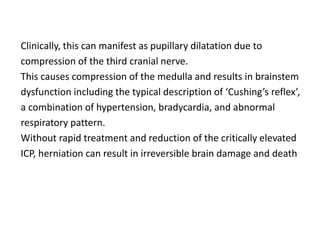 Clinically, this can manifest as pupillary dilatation due to
compression of the third cranial nerve.
This causes compression of the medulla and results in brainstem
dysfunction including the typical description of ‘Cushing’s reflex’,
a combination of hypertension, bradycardia, and abnormal
respiratory pattern.
Without rapid treatment and reduction of the critically elevated
ICP, herniation can result in irreversible brain damage and death
 